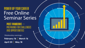Power Up Your Career Free Online Seminar Series. Post-pandemic— preparing for challenges and opportunities. Wednesday evenings February 16, March 16, April 20, May 18.